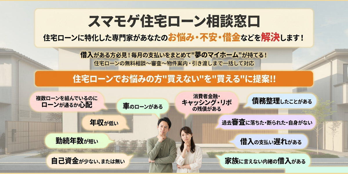 住宅ローンに特化した専門家があなたのお悩み・不安・借金などを解決します！毎月の支払いをまとめて❝夢のマイホーム❞が持てる! 借入がある方必見!！住宅ローンの無料相談～審査～物件案内・引き渡しまで一括して対応。スマモゲ　住宅ローンコンサルテ住宅ローンでお悩みの方"買えない"を"買える"に提案!!